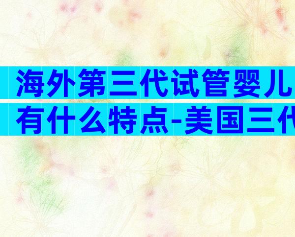 海外第三代试管婴儿有什么特点-美国三代试管医院哪家好!
