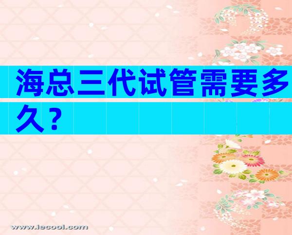 海总三代试管需要多久？
