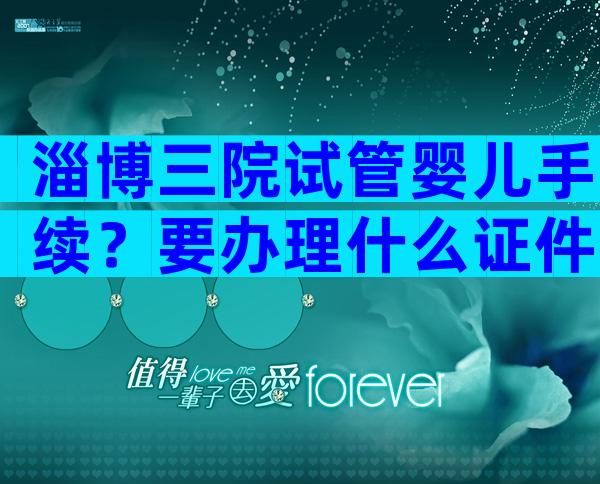 淄博三院试管婴儿手续？要办理什么证件？