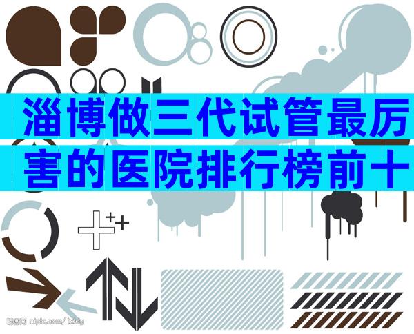 淄博做三代试管最厉害的医院排行榜前十,淄博医院考察推荐