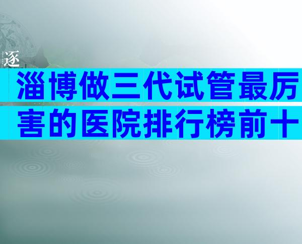 淄博做三代试管最厉害的医院排行榜前十，淄博医院考察推荐
