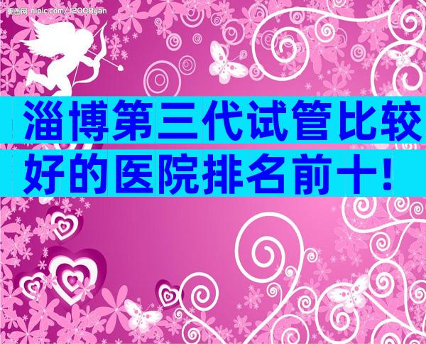 淄博第三代试管比较好的医院排名前十!