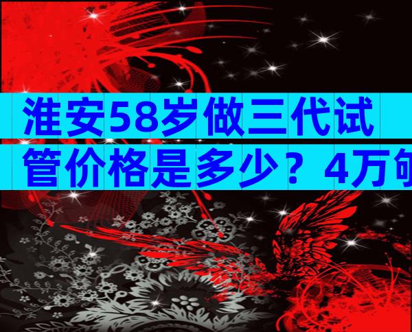 淮安58岁做三代试管价格是多少？4万够不够？