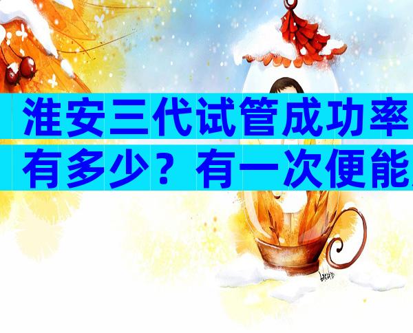 淮安三代试管成功率有多少？有一次便能成功的吗？