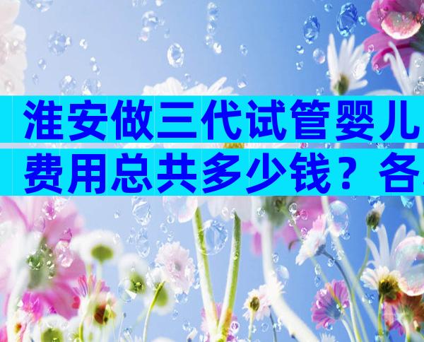 淮安做三代试管婴儿费用总共多少钱？各项目分别多少？