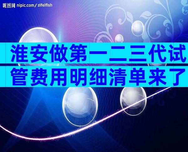 淮安做第一二三代试管费用明细清单来了