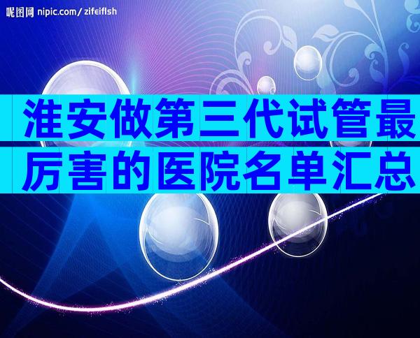 淮安做第三代试管最厉害的医院名单汇总