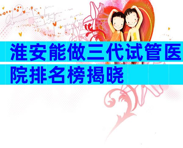淮安能做三代试管医院排名榜揭晓