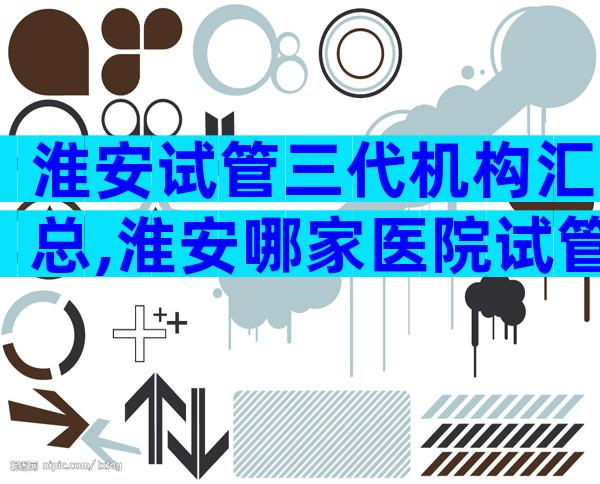 淮安试管三代机构汇总,淮安哪家医院试管成功率较高