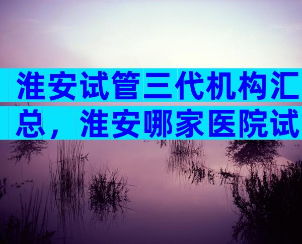 淮安试管三代机构汇总，淮安哪家医院试管成功率较高