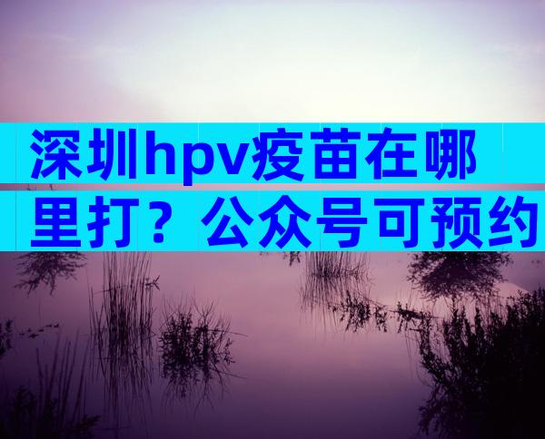 深圳hpv疫苗在哪里打？公众号可预约