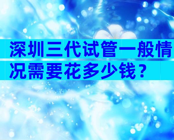 深圳三代试管一般情况需要花多少钱？