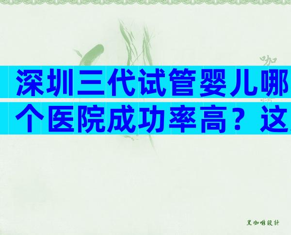 深圳三代试管婴儿哪个医院成功率高？这几家任意一家都不出错