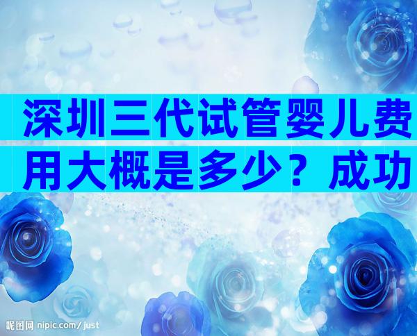 深圳三代试管婴儿费用大概是多少？成功率高不高？