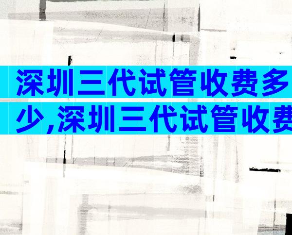 深圳三代试管收费多少,深圳三代试管收费多少钱
