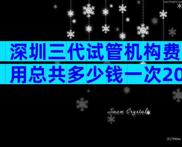 深圳三代试管机构费用总共多少钱一次2023费用一览表