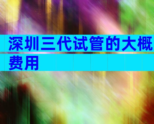 深圳三代试管的大概费用