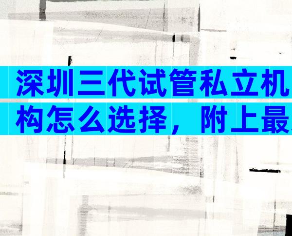 深圳三代试管私立机构怎么选择，附上最新数据