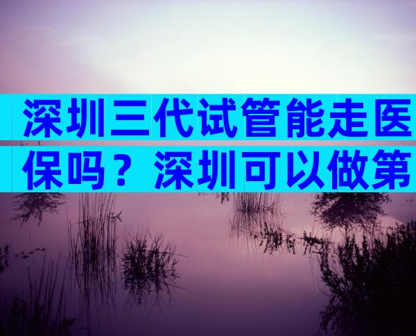 深圳三代试管能走医保吗？深圳可以做第三代试管婴儿吗？