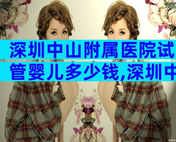 深圳中山附属医院试管婴儿多少钱,深圳中山医院做试管多少钱