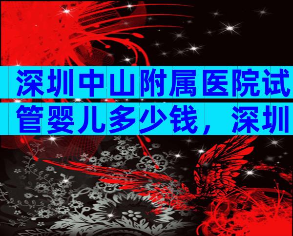 深圳中山附属医院试管婴儿多少钱，深圳中山医院做试管多少钱