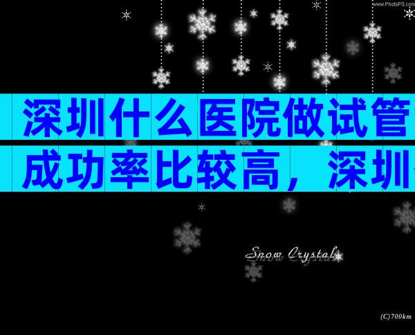 深圳什么医院做试管成功率比较高，深圳什么医院做试管成功率比较高？