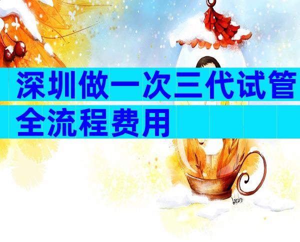 深圳做一次三代试管全流程费用