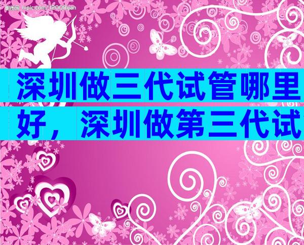 深圳做三代试管哪里好，深圳做第三代试管要准备多少钱