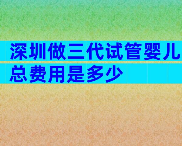 深圳做三代试管婴儿总费用是多少