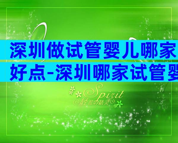 深圳做试管婴儿哪家好点-深圳哪家试管婴儿医院技术好