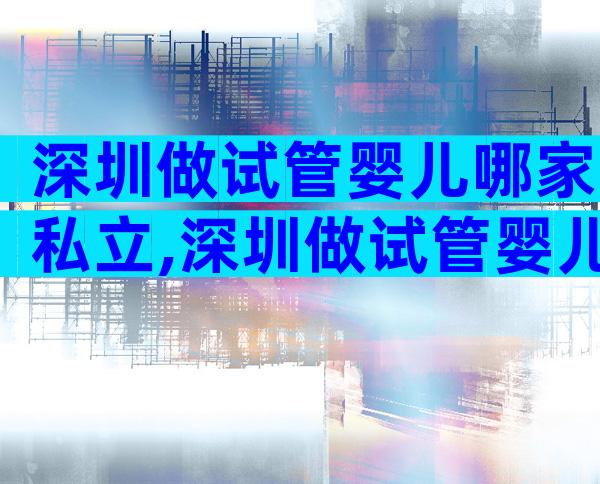 深圳做试管婴儿哪家私立,深圳做试管婴儿哪家私立医院比较好