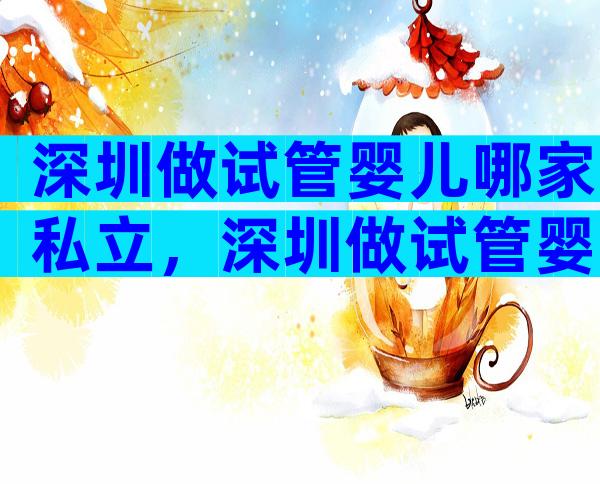 深圳做试管婴儿哪家私立，深圳做试管婴儿哪家私立医院比较好