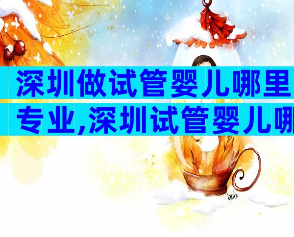 深圳做试管婴儿哪里专业,深圳试管婴儿哪里医院