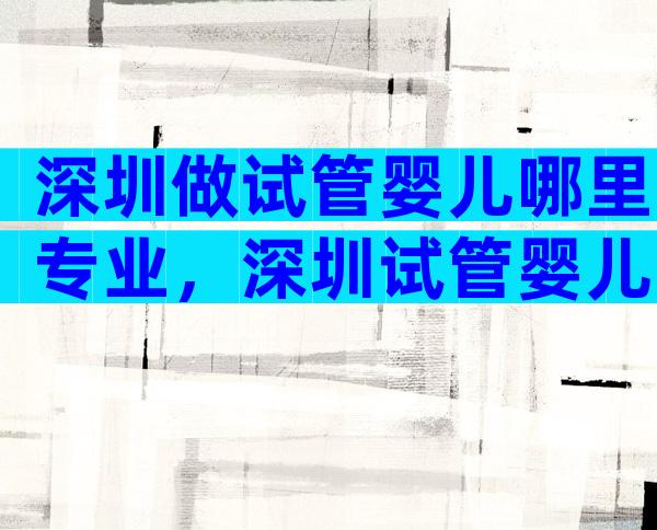 深圳做试管婴儿哪里专业，深圳试管婴儿哪里医院