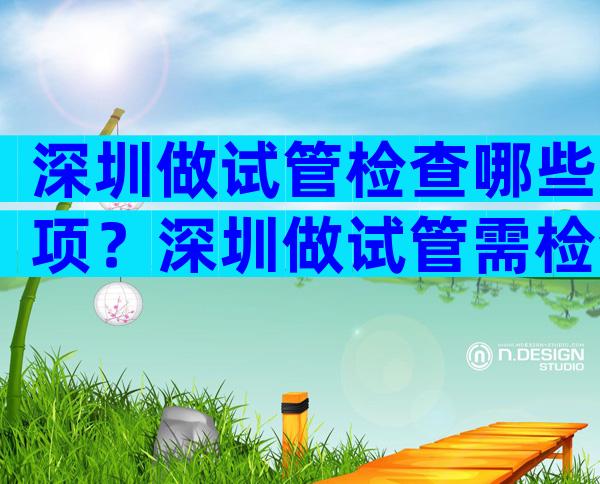 深圳做试管检查哪些项？深圳做试管需检查哪些？