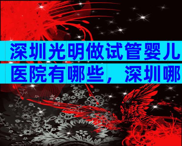 深圳光明做试管婴儿医院有哪些，深圳哪家试管医院好很多？