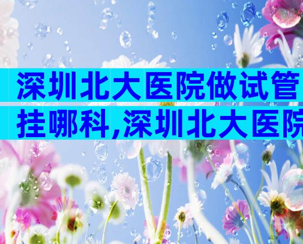 深圳北大医院做试管挂哪科,深圳北大医院做试管挂哪科好