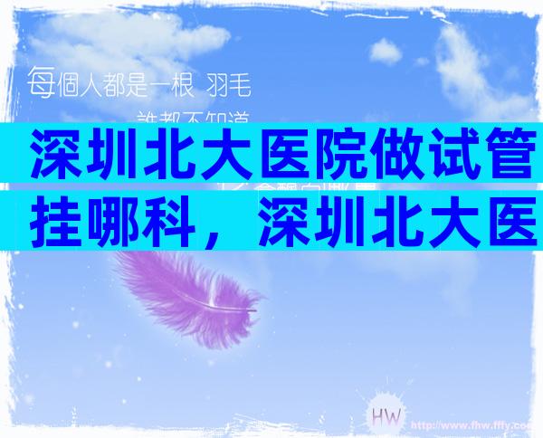 深圳北大医院做试管挂哪科，深圳北大医院做试管挂哪科好