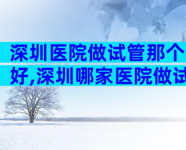 深圳医院做试管那个好,深圳哪家医院做试管婴儿
