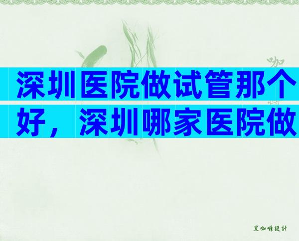 深圳医院做试管那个好，深圳哪家医院做试管婴儿