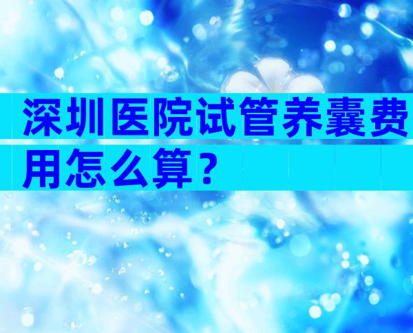 深圳医院试管养囊费用怎么算？