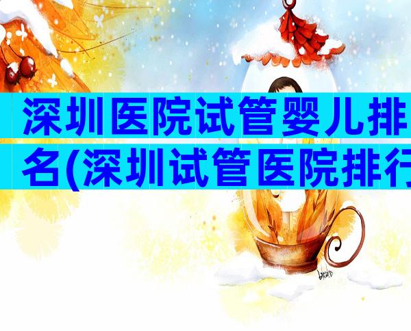 深圳医院试管婴儿排名(深圳试管医院排行榜)