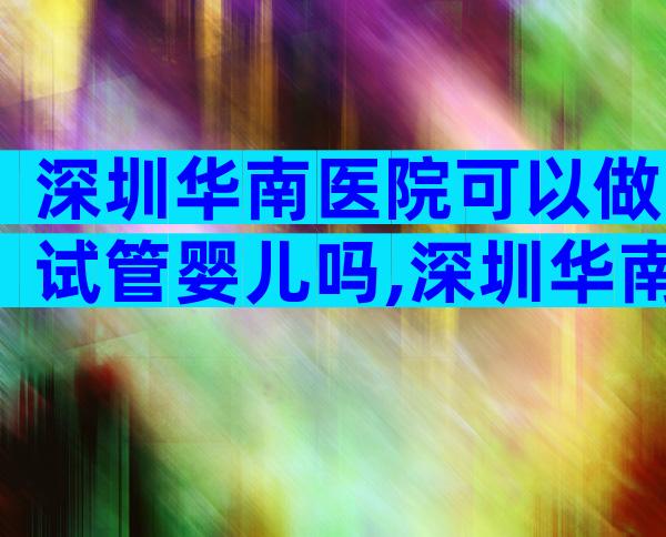 深圳华南医院可以做试管婴儿吗,深圳华南医院是公立还是私立