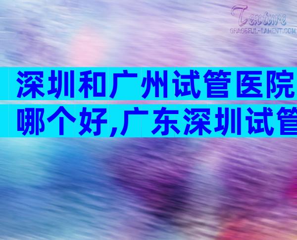 深圳和广州试管医院哪个好,广东深圳试管医院排名