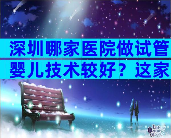 深圳哪家医院做试管婴儿技术较好？这家医院别错过！