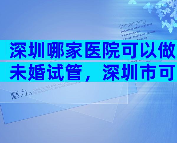 深圳哪家医院可以做未婚试管，深圳市可以做试管婴儿的医院