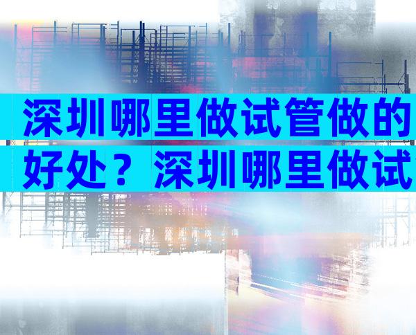 深圳哪里做试管做的好处？深圳哪里做试管比较好？
