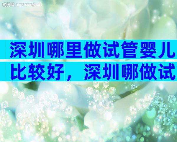 深圳哪里做试管婴儿比较好，深圳哪做试管比较好
