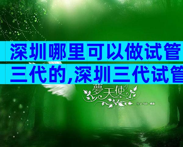 深圳哪里可以做试管三代的,深圳三代试管私立机构