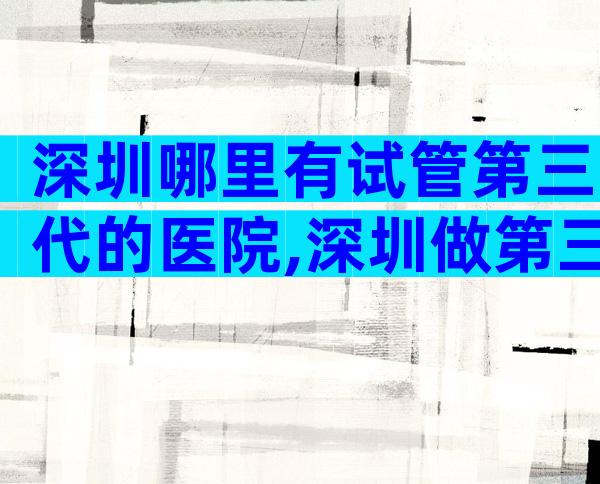 深圳哪里有试管第三代的医院,深圳做第三代试管医院